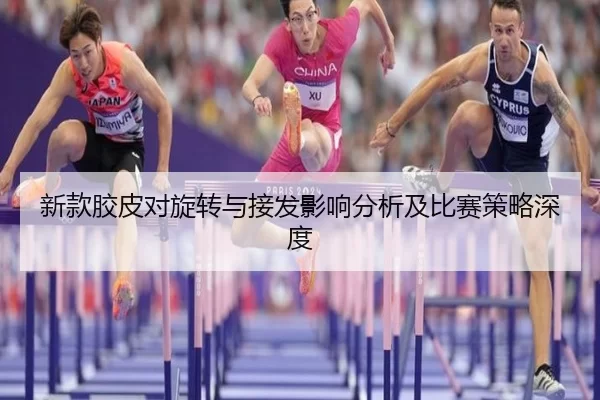 新款胶皮对旋转与接发影响分析及比赛策略深度